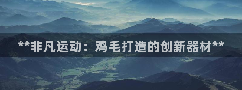 意昂体育3招商电话号码是多少啊:**非凡运动:鸡毛打造的创新